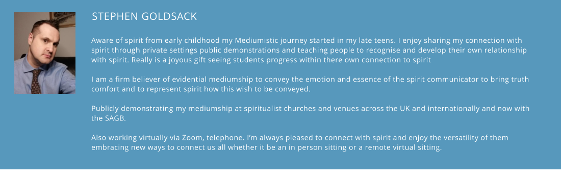 STEPHEN GOLDSACK    Aware of spirit from early childhood my Mediumistic journey started in my late teens. I enjoy sharing my connection with spirit through private settings public demonstrations and teaching people to recognise and develop their own relationship with spirit. Really is a joyous gift seeing students progress within there own connection to spirit  I am a firm believer of evidential mediumship to convey the emotion and essence of the spirit communicator to bring truth comfort and to represent spirit how this wish to be conveyed.   Publicly demonstrating my mediumship at spiritualist churches and venues across the UK and internationally and now with the SAGB.   Also working virtually via Zoom, telephone. I’m always pleased to connect with spirit and enjoy the versatility of them embracing new ways to connect us all whether it be an in person sitting or a remote virtual sitting.