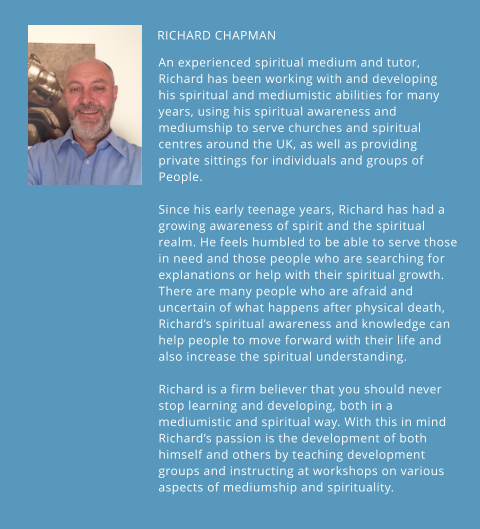 RICHARD CHAPMAN    An experienced spiritual medium and tutor, Richard has been working with and developing his spiritual and mediumistic abilities for many years, using his spiritual awareness and mediumship to serve churches and spiritual centres around the UK, as well as providing private sittings for individuals and groups of People.  Since his early teenage years, Richard has had a growing awareness of spirit and the spiritual realm. He feels humbled to be able to serve those in need and those people who are searching for explanations or help with their spiritual growth. There are many people who are afraid and uncertain of what happens after physical death, Richard’s spiritual awareness and knowledge can help people to move forward with their life and also increase the spiritual understanding.  Richard is a firm believer that you should never stop learning and developing, both in a mediumistic and spiritual way. With this in mind Richard’s passion is the development of both himself and others by teaching development groups and instructing at workshops on various aspects of mediumship and spirituality.